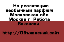 На реализацию необычный парфюм - Московская обл., Москва г. Работа » Вакансии   